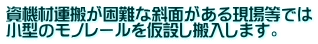 資機材運搬が困難な斜面がある現場等では 小型のモノレールを仮設し搬入します。