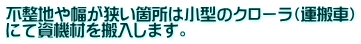 不整地や幅が狭い箇所は小型のクローラ（運搬車） にて資機材を搬入します。