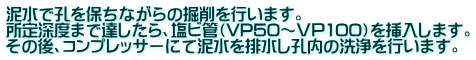 泥水で孔を保ちながらの掘削を行います。 所定深度まで達したら、塩ビ管（VP50～ＶＰ100）を挿入します。 その後、コンプレッサーにて泥水を排水し孔内の洗浄を行います。