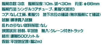 掘削本数：3本　掘削深度：10ｍ、延べ30ｍ　孔径：φ66ｍｍ　 掘削方法：シングルコアチューブ、素掘り(泥水)　 コア：なし(土質、素掘り)　地下水位の確認（無水掘削にて確認） 試験：標準貫入試験 乱れの少ない試料採取：なし 現場状況：砂利、平坦地　搬入：クレーン付きトラック　 給水：運搬500リットル 仮設：平坦地足場（幅2ｍ)