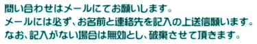 問い合わせはメールにてお願いします。 メールには必ず、お名前と連絡先を記入の上送信願います。 なお、記入がない場合は無効とし、破棄させて頂きます。